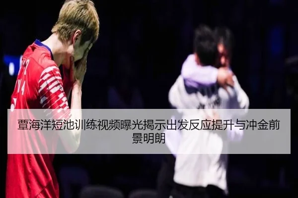 覃海洋短池训练视频曝光揭示出发反应提升与冲金前景明朗