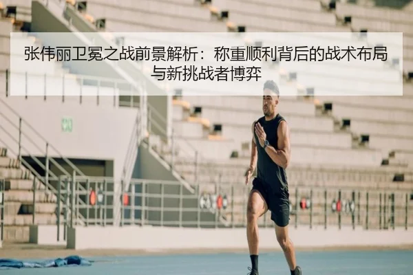 张伟丽卫冕之战前景解析：称重顺利背后的战术布局与新挑战者博弈