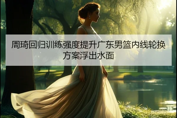 周琦回归训练强度提升广东男篮内线轮换方案浮出水面